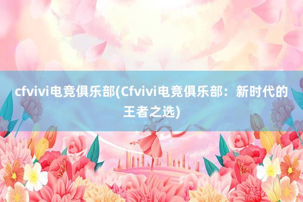 cfvivi电竞俱乐部(Cfvivi电竞俱乐部：新时代的王者之选)