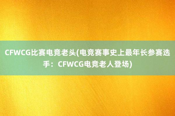 CFWCG比赛电竞老头(电竞赛事史上最年长参赛选手：CFWCG电竞老人登场)