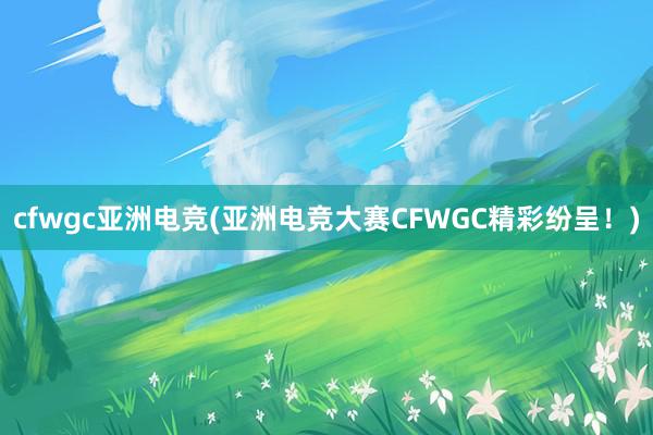 cfwgc亚洲电竞(亚洲电竞大赛CFWGC精彩纷呈！)