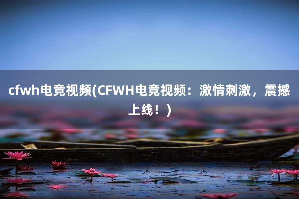 cfwh电竞视频(CFWH电竞视频：激情刺激，震撼上线！)