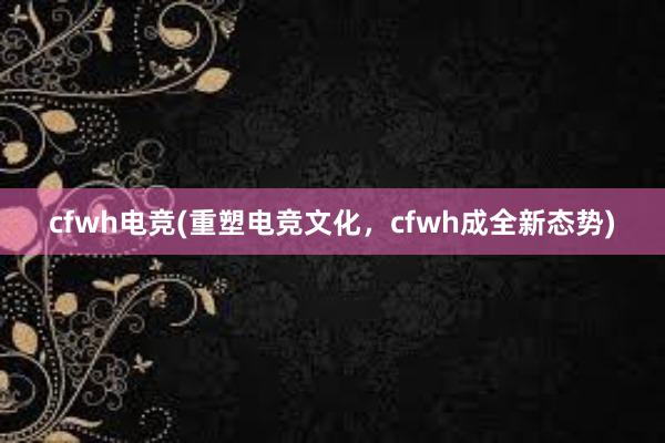 cfwh电竞(重塑电竞文化，cfwh成全新态势)