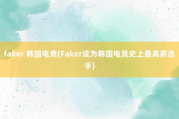 faker 韩国电竞(Faker成为韩国电竞史上最高薪选手)