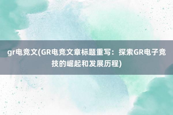 gr电竞文(GR电竞文章标题重写：探索GR电子竞技的崛起和发展历程)