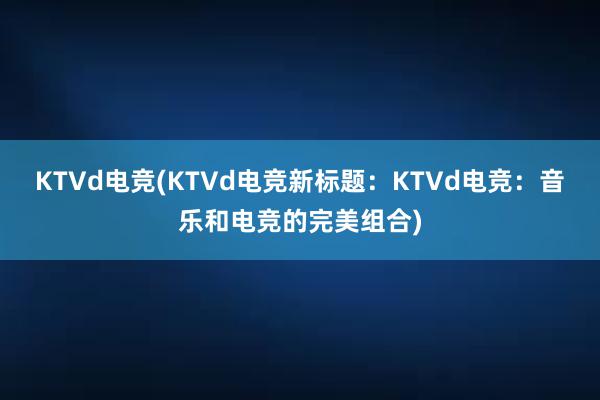 KTVd电竞(KTVd电竞新标题：KTVd电竞：音乐和电竞的完美组合)