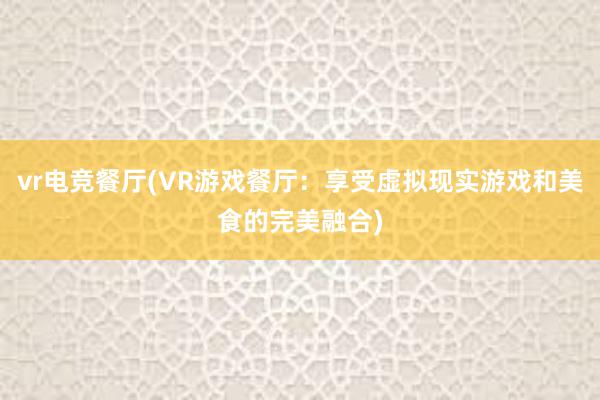 vr电竞餐厅(VR游戏餐厅：享受虚拟现实游戏和美食的完美融合)