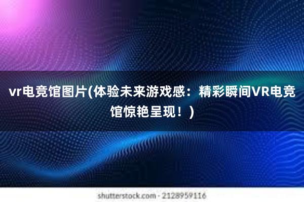 vr电竞馆图片(体验未来游戏感：精彩瞬间VR电竞馆惊艳呈现！)