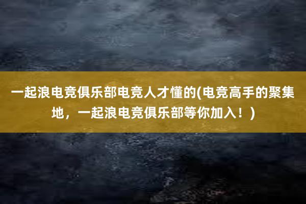 一起浪电竞俱乐部电竞人才懂的(电竞高手的聚集地，一起浪电竞俱乐部等你加入！)