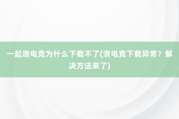 一起浪电竞为什么下载不了(浪电竞下载异常？解决方法来了)