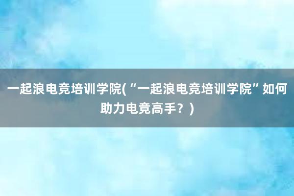 一起浪电竞培训学院(“一起浪电竞培训学院”如何助力电竞高手？)