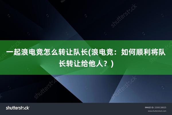 一起浪电竞怎么转让队长(浪电竞：如何顺利将队长转让给他人？)