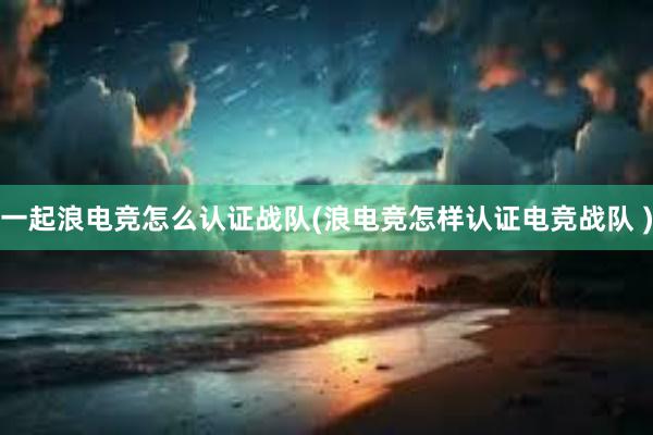 一起浪电竞怎么认证战队(浪电竞怎样认证电竞战队 )