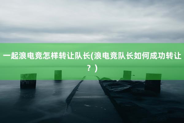 一起浪电竞怎样转让队长(浪电竞队长如何成功转让？)