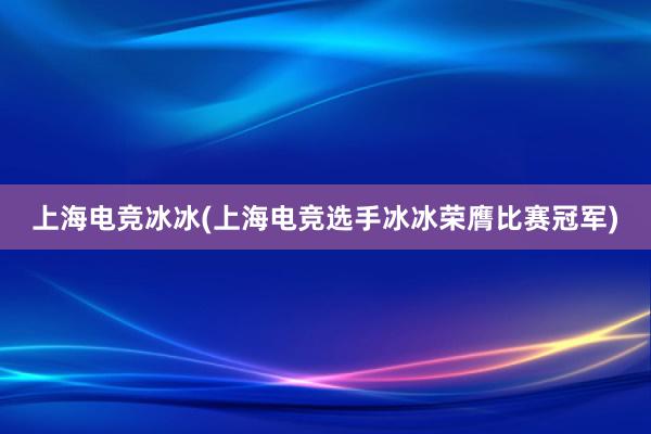 上海电竞冰冰(上海电竞选手冰冰荣膺比赛冠军)