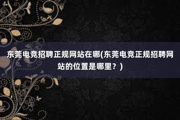 东莞电竞招聘正规网站在哪(东莞电竞正规招聘网站的位置是哪里？)