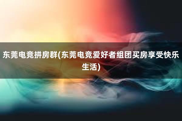 东莞电竞拼房群(东莞电竞爱好者组团买房享受快乐生活)