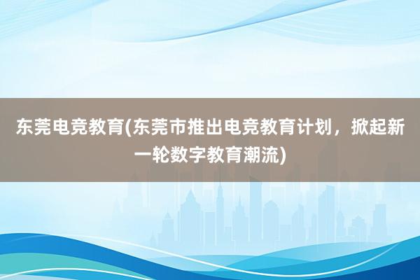 东莞电竞教育(东莞市推出电竞教育计划，掀起新一轮数字教育潮流)