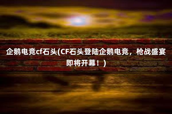 企鹅电竞cf石头(CF石头登陆企鹅电竞，枪战盛宴即将开幕！)