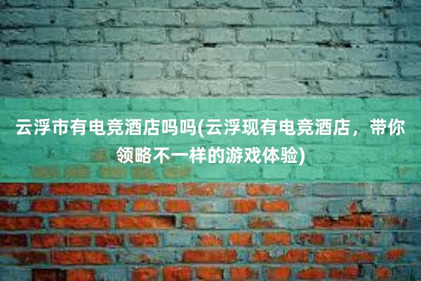 云浮市有电竞酒店吗吗(云浮现有电竞酒店，带你领略不一样的游戏体验)