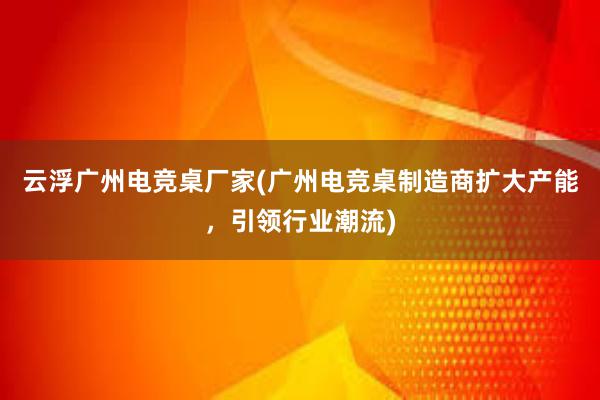 云浮广州电竞桌厂家(广州电竞桌制造商扩大产能，引领行业潮流)