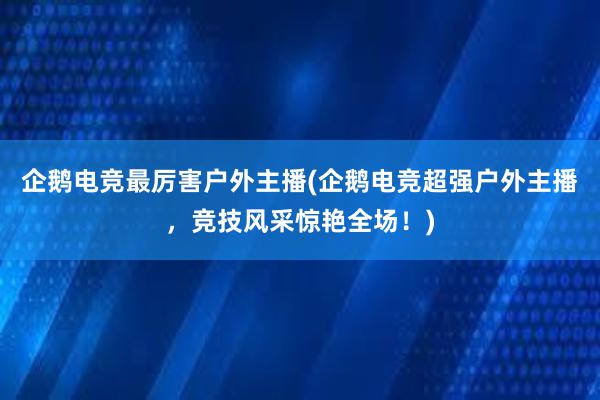 企鹅电竞最厉害户外主播(企鹅电竞超强户外主播，竞技风采惊艳全场！)