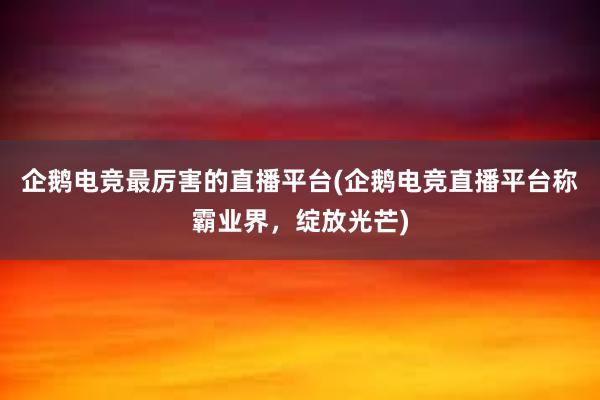 企鹅电竞最厉害的直播平台(企鹅电竞直播平台称霸业界，绽放光芒)