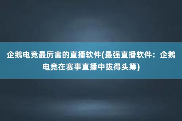 企鹅电竞最厉害的直播软件(最强直播软件：企鹅电竞在赛事直播中拔得头筹)