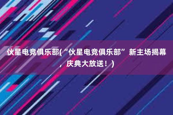 伙星电竞俱乐部(“伙星电竞俱乐部” 新主场揭幕，庆典大放送！)