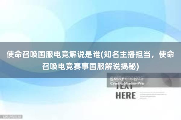 使命召唤国服电竞解说是谁(知名主播担当，使命召唤电竞赛事国服解说揭秘)