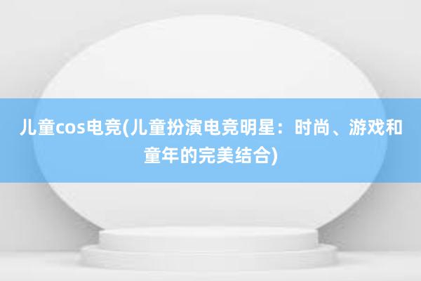 儿童cos电竞(儿童扮演电竞明星：时尚、游戏和童年的完美结合)