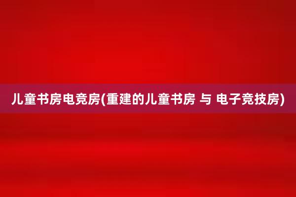 儿童书房电竞房(重建的儿童书房 与 电子竞技房)