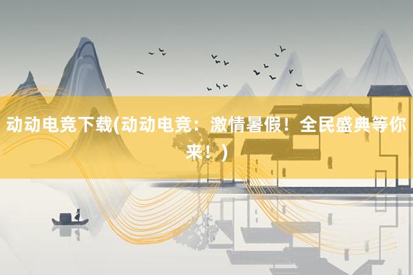 动动电竞下载(动动电竞：激情暑假！全民盛典等你来！)