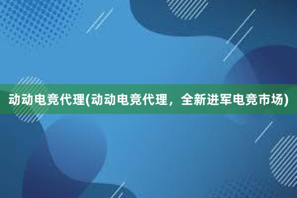 动动电竞代理(动动电竞代理，全新进军电竞市场)