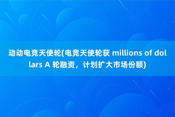 动动电竞天使轮(电竞天使轮获 millions of dollars A 轮融资，计划扩大市场份额)