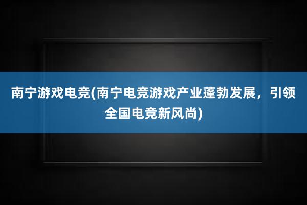 南宁游戏电竞(南宁电竞游戏产业蓬勃发展，引领全国电竞新风尚)