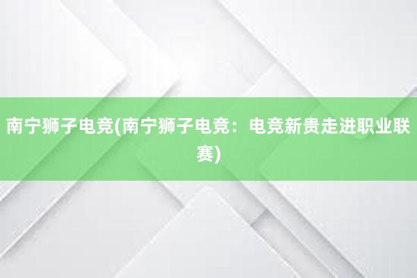 南宁狮子电竞(南宁狮子电竞：电竞新贵走进职业联赛)