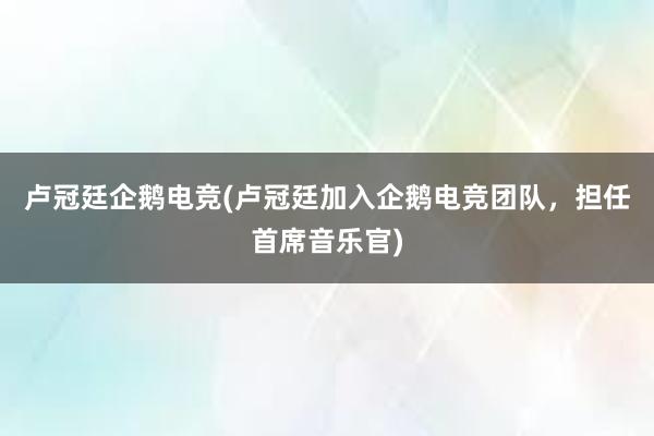 卢冠廷企鹅电竞(卢冠廷加入企鹅电竞团队，担任首席音乐官)