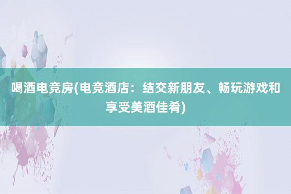 喝酒电竞房(电竞酒店：结交新朋友、畅玩游戏和享受美酒佳肴)