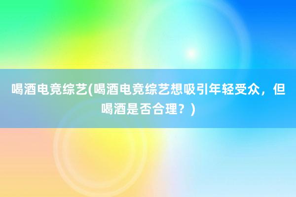 喝酒电竞综艺(喝酒电竞综艺想吸引年轻受众，但喝酒是否合理？)