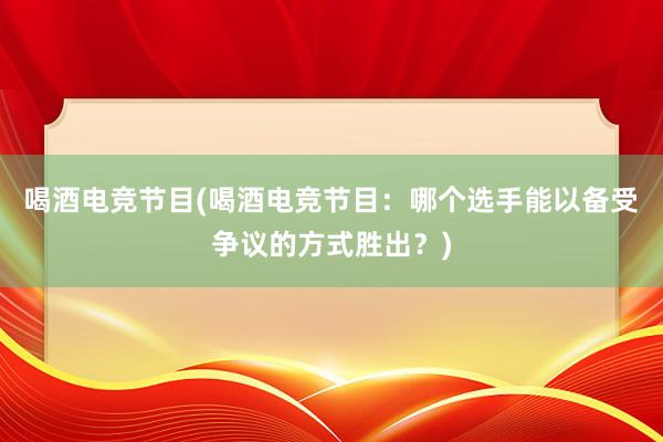 喝酒电竞节目(喝酒电竞节目：哪个选手能以备受争议的方式胜出？)