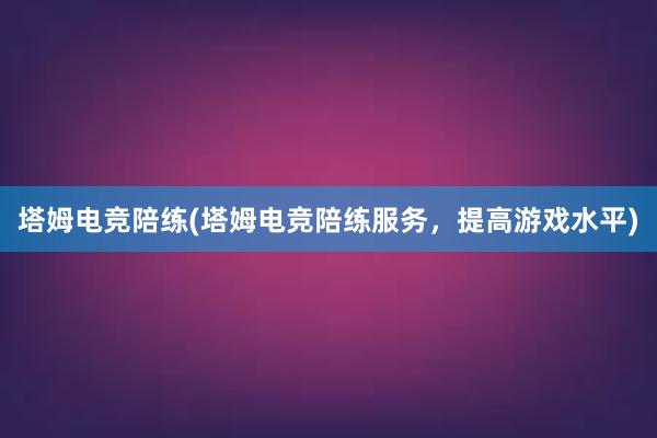 塔姆电竞陪练(塔姆电竞陪练服务，提高游戏水平)