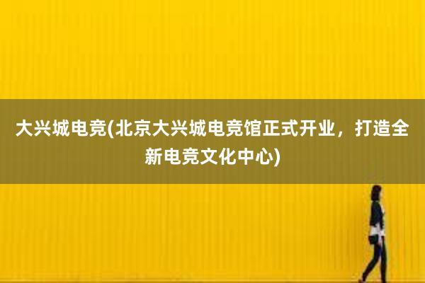 大兴城电竞(北京大兴城电竞馆正式开业，打造全新电竞文化中心)