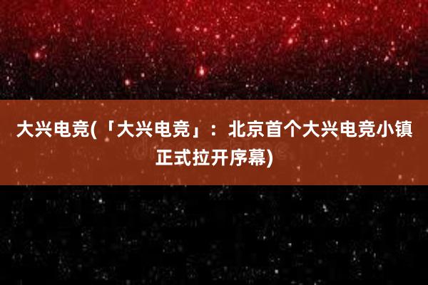 大兴电竞(「大兴电竞」：北京首个大兴电竞小镇正式拉开序幕)