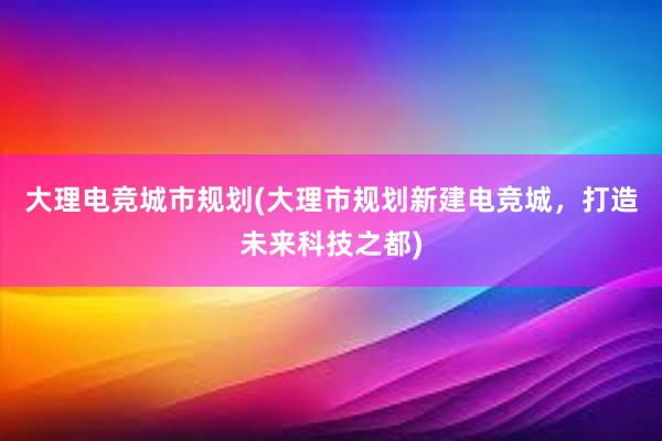 大理电竞城市规划(大理市规划新建电竞城，打造未来科技之都)