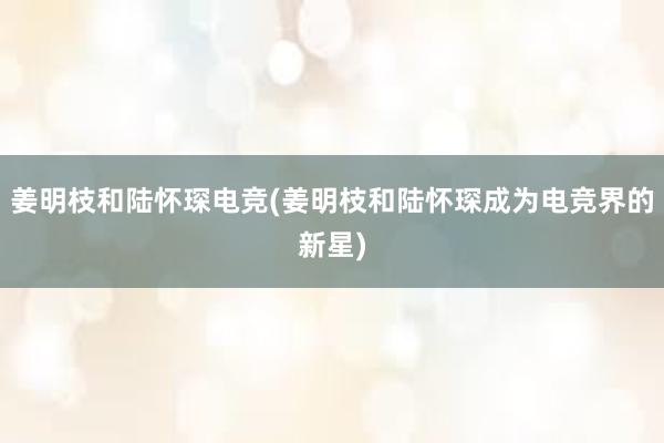 姜明枝和陆怀琛电竞(姜明枝和陆怀琛成为电竞界的新星)