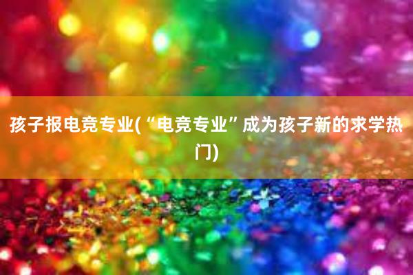 孩子报电竞专业(“电竞专业”成为孩子新的求学热门)