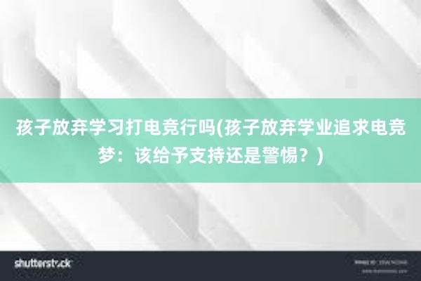 孩子放弃学习打电竞行吗(孩子放弃学业追求电竞梦：该给予支持还是警惕？)