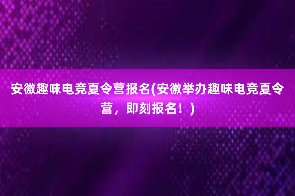 安徽趣味电竞夏令营报名(安徽举办趣味电竞夏令营，即刻报名！)