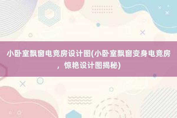 小卧室飘窗电竞房设计图(小卧室飘窗变身电竞房，惊艳设计图揭秘)