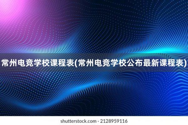 常州电竞学校课程表(常州电竞学校公布最新课程表)