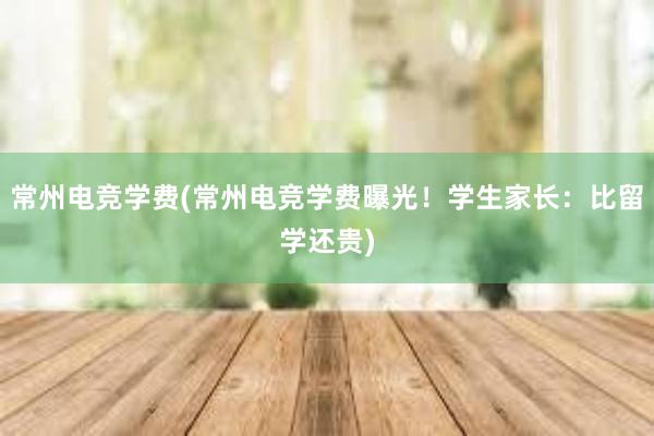 常州电竞学费(常州电竞学费曝光！学生家长：比留学还贵)